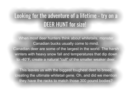 Looking for the adventure of a lifetime - try on a DEER HUNT for size!	  When most deer hunters think about whitetails, monster Canadian bucks usually come to mind.  Canadian deer are some of the largest in the world. The harsh winters with heavy snow fall and temperatures that dip down to -40°F, create a natural "cull" of the smaller weaker deer. This leaves us with the biggest toughest deer to breed, creating the ultimate whitetail gene. Oh, and did we mention they have the racks to match those 300 pound bodies?